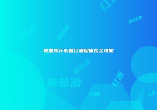 韩国旅行必备红酒烟体检全攻略