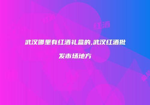 武汉哪里有红酒礼盒的,武汉红酒批发市场地方