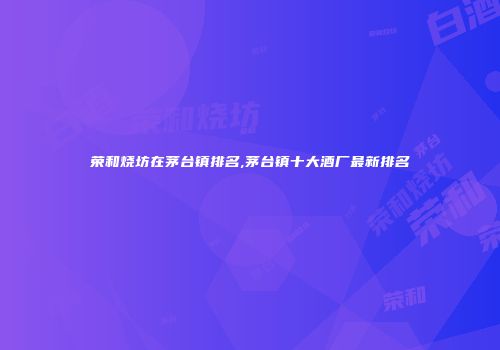 荣和烧坊在茅台镇排名,茅台镇十大酒厂最新排名