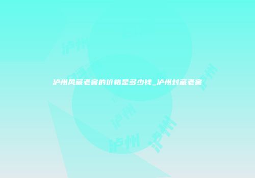 泸州风藏老窖的价格是多少钱_泸州封藏老窖