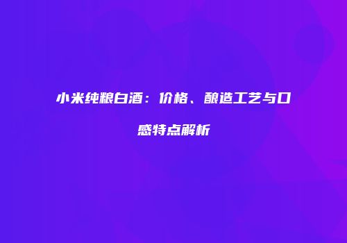 小米纯粮白酒：价格、酿造工艺与口感特点解析