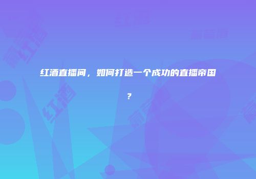 红酒直播间，如何打造一个成功的直播帝国？