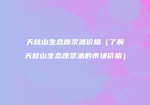 天柱山生态原浆酒价格（了解天柱山生态原浆酒的市场价格）