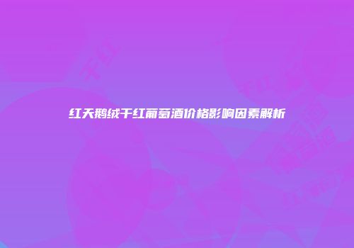 红天鹅绒干红葡萄酒价格影响因素解析