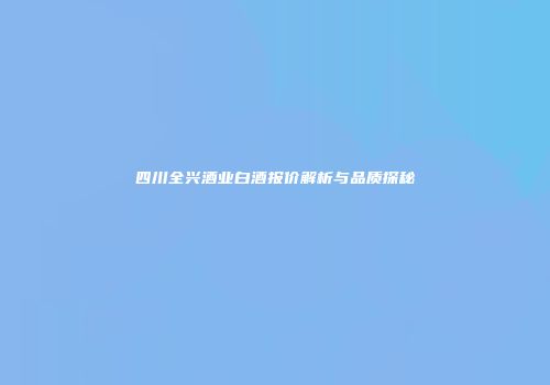四川全兴酒业白酒报价解析与品质探秘