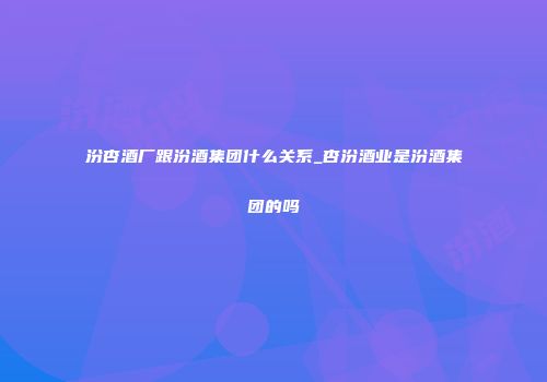汾杏酒厂跟汾酒集团什么关系_杏汾酒业是汾酒集团的吗