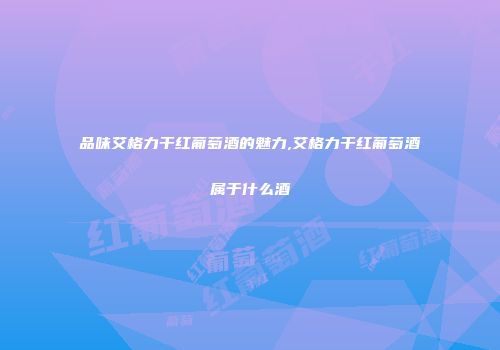 品味艾格力干红葡萄酒的魅力,艾格力干红葡萄酒属于什么酒