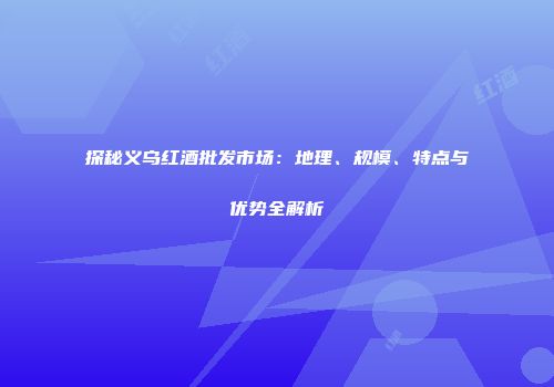 探秘义乌红酒批发市场：地理、规模、特点与优势全解析