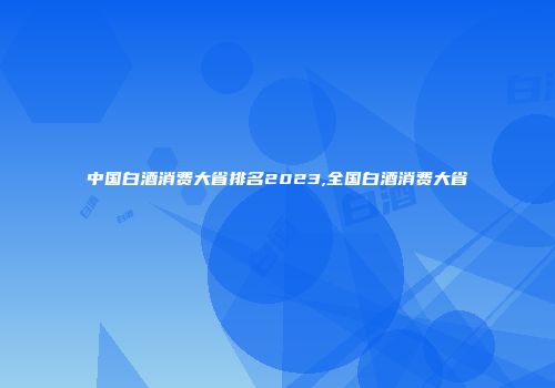 中国白酒消费大省排名2023,全国白酒消费大省