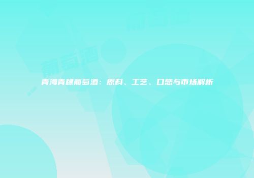 青海青稞葡萄酒：原料、工艺、口感与市场解析