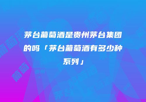 茅台葡萄酒是贵州茅台集团的吗「茅台葡萄酒有多少种系列」