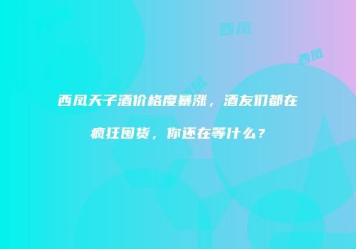 西凤天子酒价格度暴涨，酒友们都在疯狂囤货，你还在等什么？