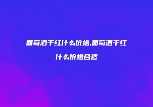 葡萄酒干红什么价格,葡萄酒干红什么价格合适