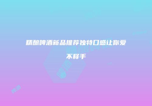 精酿啤酒新品推荐独特口感让你爱不释手