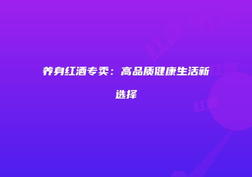 养身红酒专卖：高品质健康生活新选择