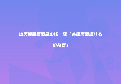 达美拥葡萄酒多少钱一瓶「高原葡萄酒什么价格表」