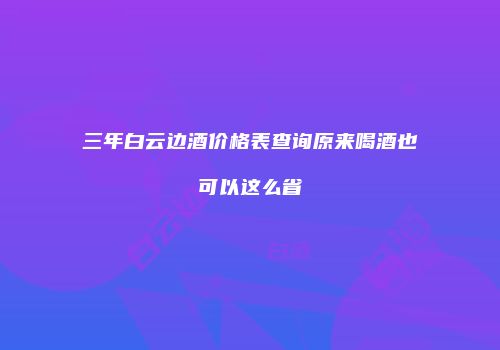 三年白云边酒价格表查询原来喝酒也可以这么省