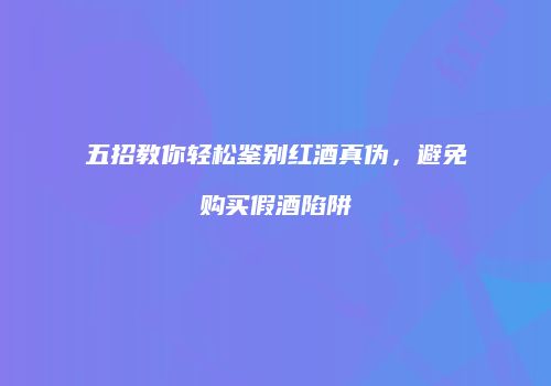 五招教你轻松鉴别红酒真伪，避免购买假酒陷阱