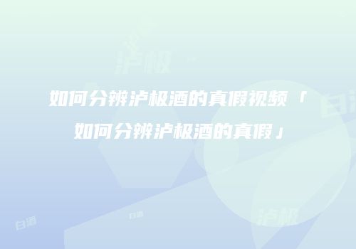 如何分辨泸极酒的真假视频「如何分辨泸极酒的真假」