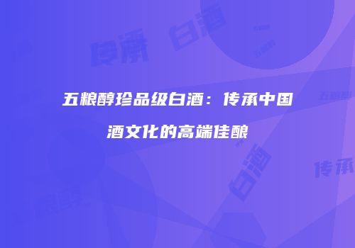 五粮醇珍品级白酒：传承中国酒文化的高端佳酿