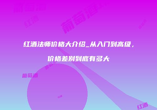 红酒法师价格大介绍_从入门到高级，价格差别到底有多大