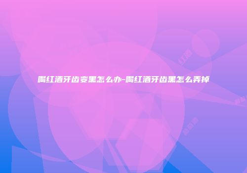 喝红酒牙齿变黑怎么办-喝红酒牙齿黑怎么弄掉