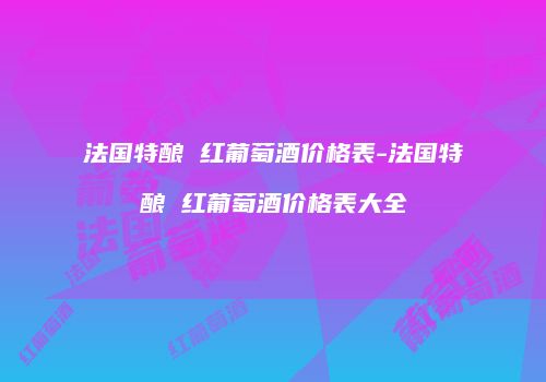 法国特酿 红葡萄酒价格表-法国特酿 红葡萄酒价格表大全