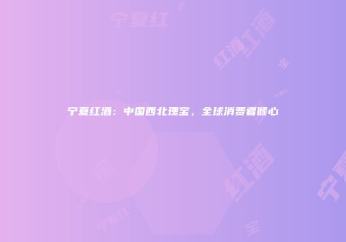 宁夏红酒：中国西北瑰宝，全球消费者倾心