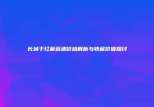 长城干红葡萄酒价格解析与收藏价值探讨
