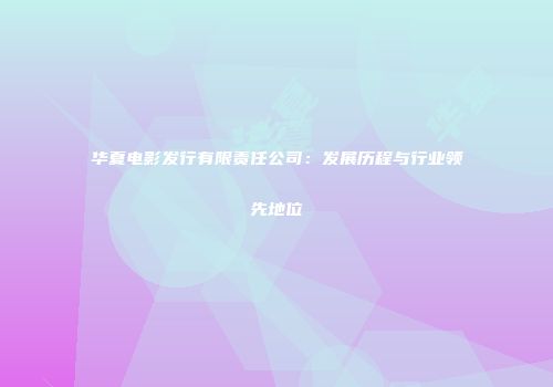 华夏电影发行有限责任公司：发展历程与行业领先地位