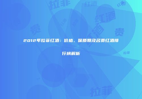 2012年拉菲红酒：价格、保质期及名贵红酒排行榜解析
