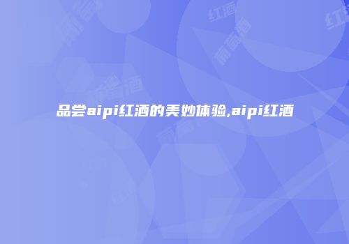 品尝aipi红酒的美妙体验,aipi红酒