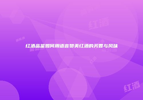 红酒品鉴如何用语言赞美红酒的芳香与风味