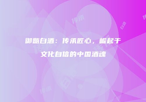 御甑白酒：传承匠心，崛起于文化自信的中国酒魂