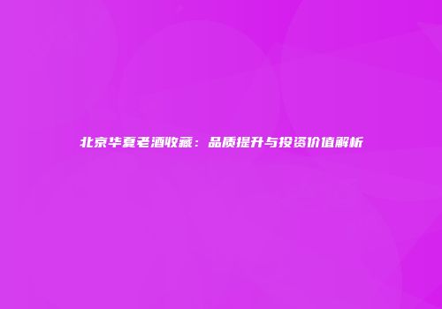 北京华夏老酒收藏：品质提升与投资价值解析