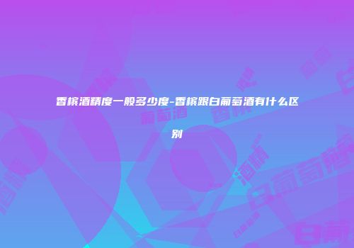 香槟酒精度一般多少度-香槟跟白葡萄酒有什么区别