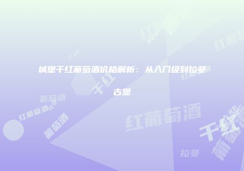 城堡干红葡萄酒价格解析：从入门级到拉斐古堡