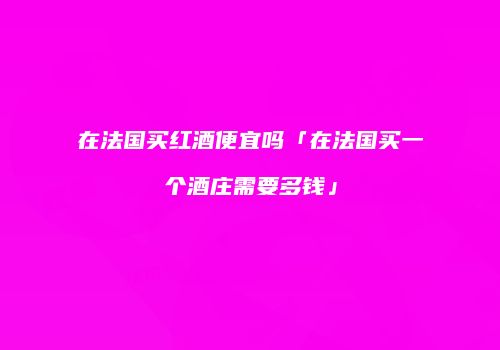 在法国买红酒便宜吗「在法国买一个酒庄需要多钱」