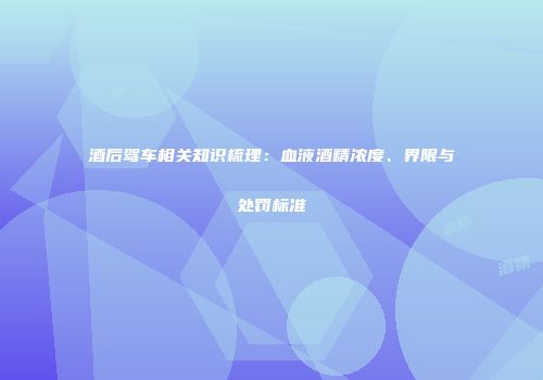酒后驾车相关知识梳理：血液酒精浓度、界限与处罚标准