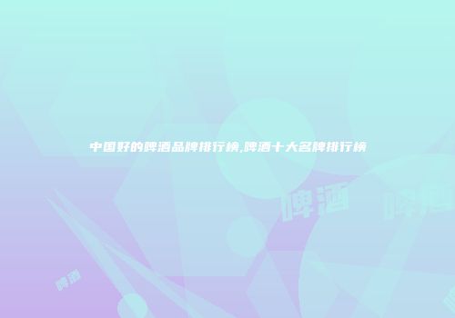中国好的啤酒品牌排行榜,啤酒十大名牌排行榜