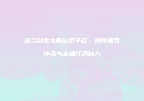 探寻御皇龙船伯爵干红：扬州酒香传承与高端红酒魅力