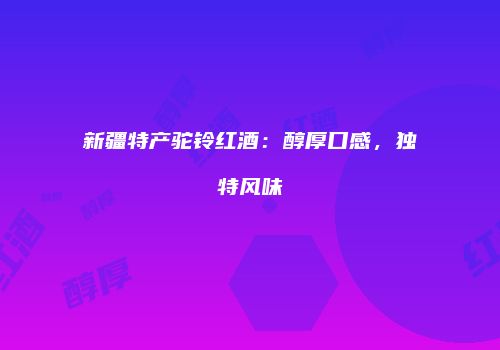 新疆特产驼铃红酒：醇厚口感，独特风味