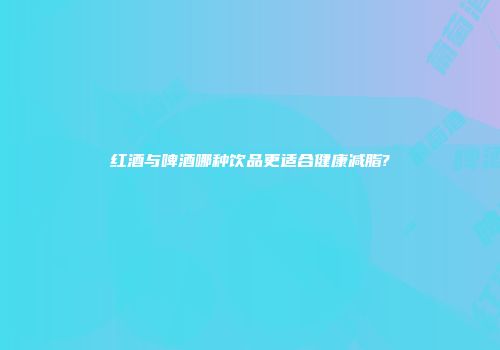 红酒与啤酒哪种饮品更适合健康减脂?