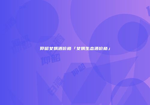 仰韶女娲酒价格「女娲生态酒价格」