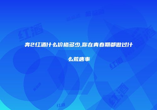 奔2红酒什么价格多少,你在青春期都做过什么荒唐事