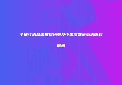 全球红酒品牌璀璨榜单及中国高端葡萄酒崛起解析