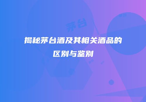 揭秘茅台酒及其相关酒品的区别与鉴别