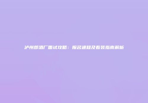 泸州郎酒厂面试攻略：报名通知及着装指南解析