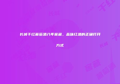 长城干红葡萄酒八年窖藏，品味红酒的正确打开方式