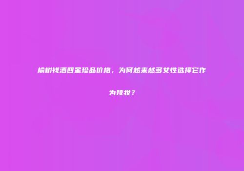 榆树钱酒四星珍品价格，为何越来越多女性选择它作为嫁妆？